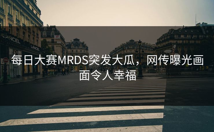 每日大赛MRDS突发大瓜，网传曝光画面令人幸福