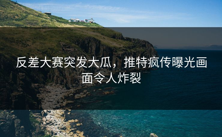 反差大赛突发大瓜，推特疯传曝光画面令人炸裂