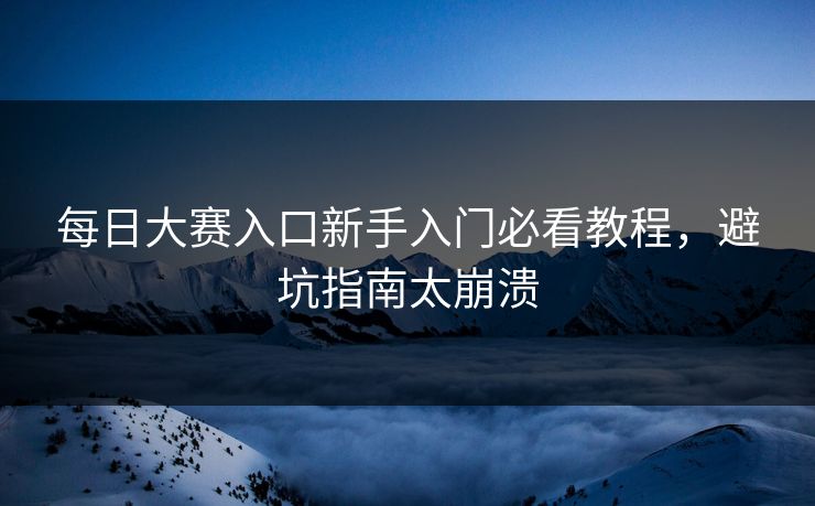 每日大赛入口新手入门必看教程，避坑指南太崩溃