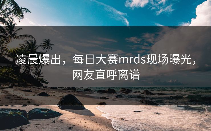 凌晨爆出，每日大赛mrds现场曝光，网友直呼离谱