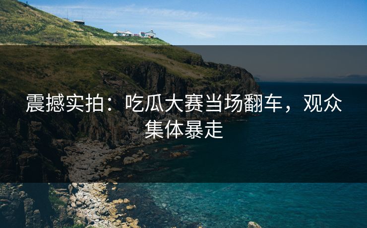 震撼实拍：吃瓜大赛当场翻车，观众集体暴走