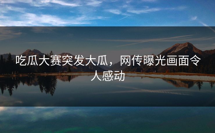 吃瓜大赛突发大瓜，网传曝光画面令人感动