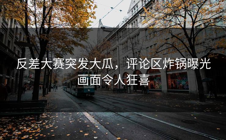 反差大赛突发大瓜，评论区炸锅曝光画面令人狂喜