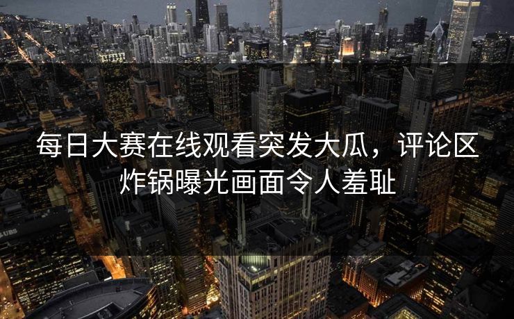 每日大赛在线观看突发大瓜，评论区炸锅曝光画面令人羞耻
