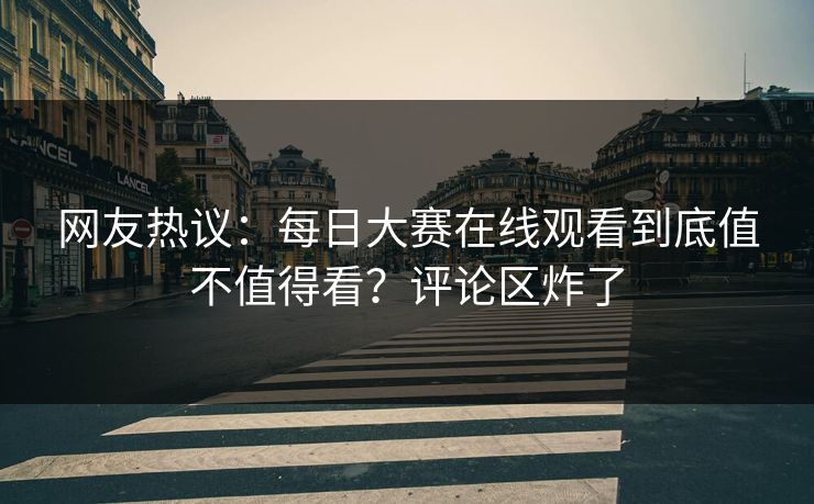 网友热议：每日大赛在线观看到底值不值得看？评论区炸了