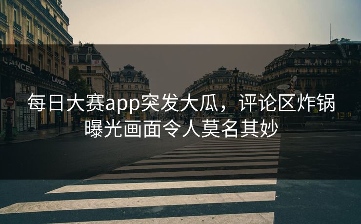 每日大赛app突发大瓜，评论区炸锅曝光画面令人莫名其妙