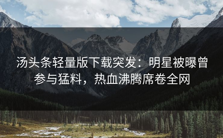 汤头条轻量版下载突发：明星被曝曾参与猛料，热血沸腾席卷全网