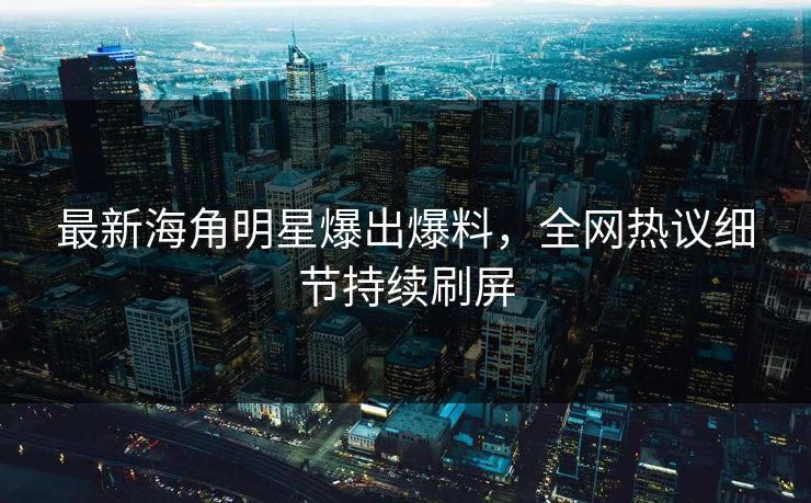 最新海角明星爆出爆料，全网热议细节持续刷屏