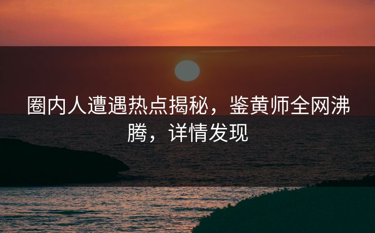 圈内人遭遇热点揭秘，鉴黄师全网沸腾，详情发现