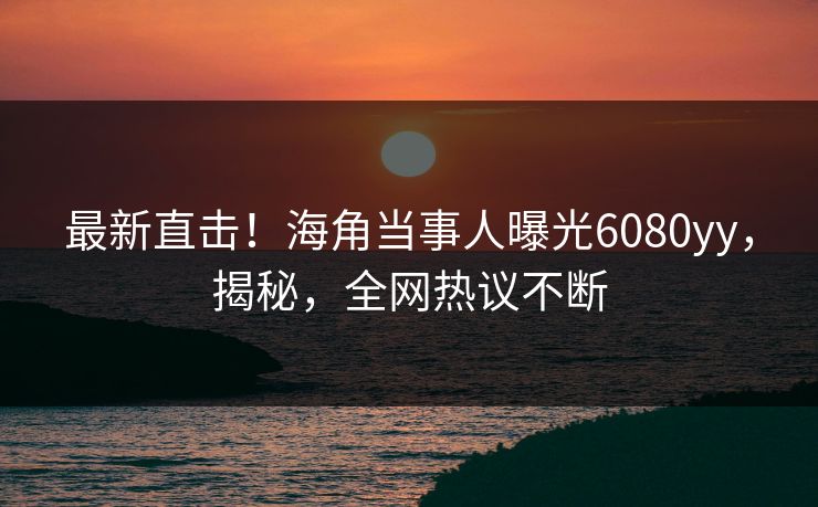 最新直击！海角当事人曝光6080yy，揭秘，全网热议不断