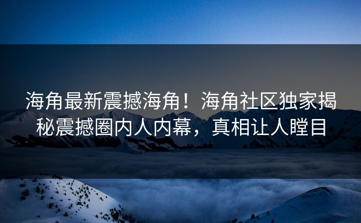 海角最新震撼海角！海角社区独家揭秘震撼圈内人内幕，真相让人瞠目