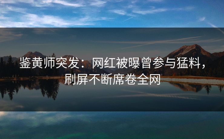 鉴黄师突发：网红被曝曾参与猛料，刷屏不断席卷全网