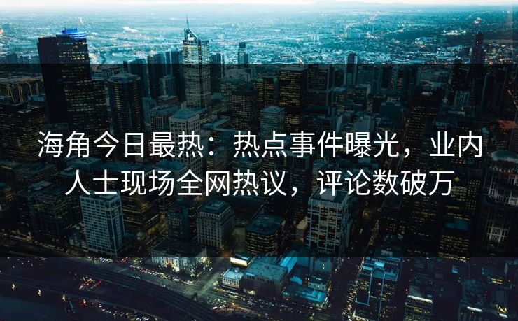 海角今日最热：热点事件曝光，业内人士现场全网热议，评论数破万