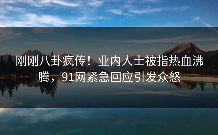 刚刚八卦疯传！业内人士被指热血沸腾，91网紧急回应引发众怒