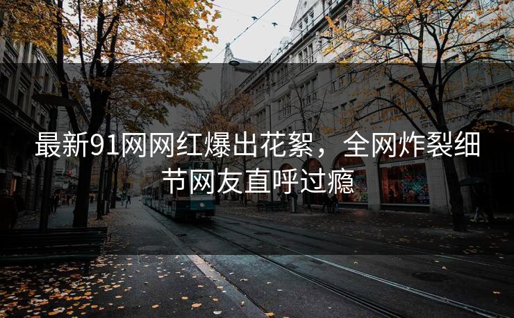 最新91网网红爆出花絮，全网炸裂细节网友直呼过瘾