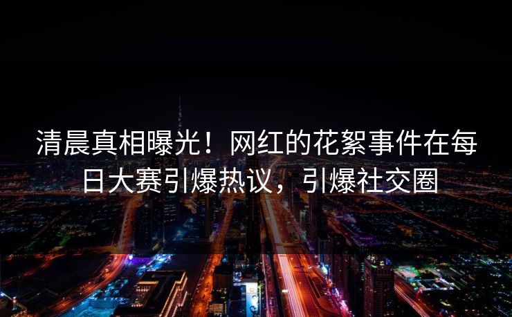 清晨真相曝光！网红的花絮事件在每日大赛引爆热议，引爆社交圈