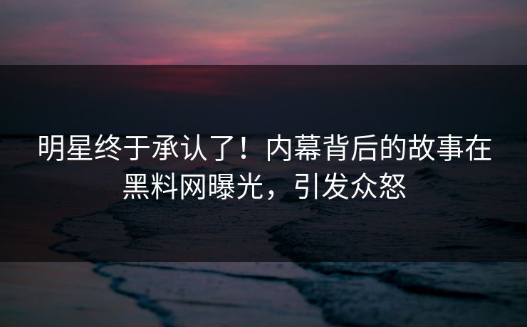 明星终于承认了！内幕背后的故事在黑料网曝光，引发众怒
