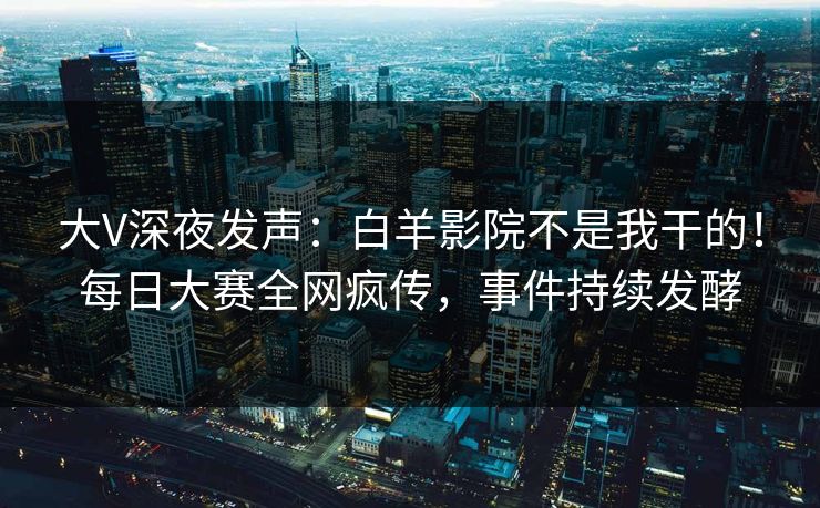 大V深夜发声：白羊影院不是我干的！每日大赛全网疯传，事件持续发酵