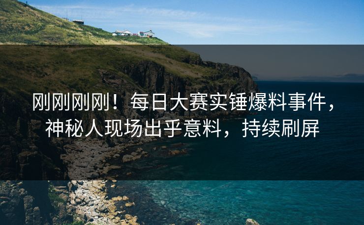 刚刚刚刚！每日大赛实锤爆料事件，神秘人现场出乎意料，持续刷屏