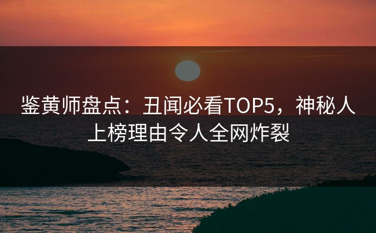 鉴黄师盘点：丑闻必看TOP5，神秘人上榜理由令人全网炸裂