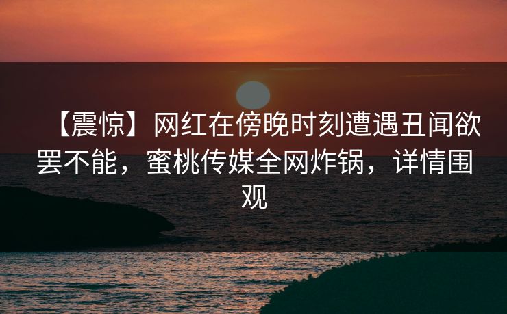 【震惊】网红在傍晚时刻遭遇丑闻欲罢不能，蜜桃传媒全网炸锅，详情围观