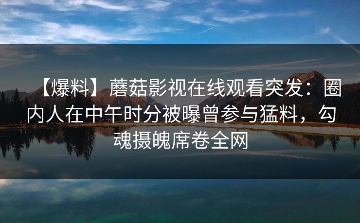 【爆料】蘑菇影视在线观看突发：圈内人在中午时分被曝曾参与猛料，勾魂摄魄席卷全网