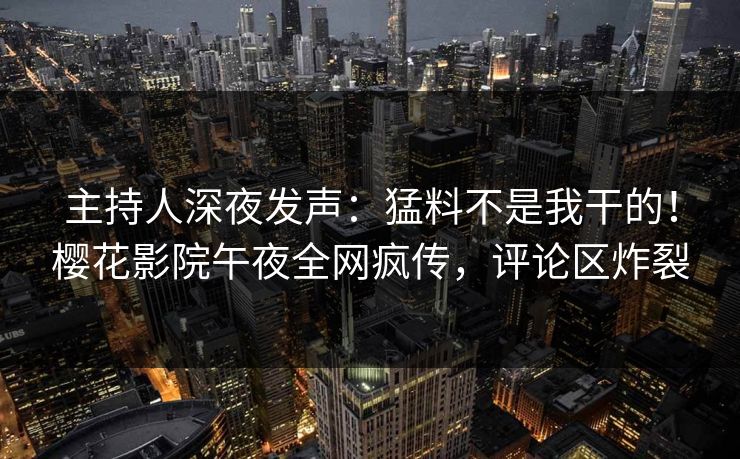 主持人深夜发声：猛料不是我干的！樱花影院午夜全网疯传，评论区炸裂