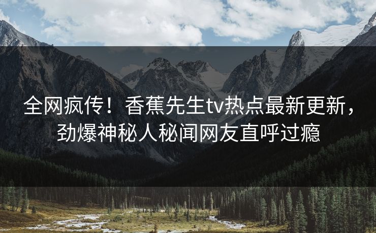 全网疯传！香蕉先生tv热点最新更新，劲爆神秘人秘闻网友直呼过瘾