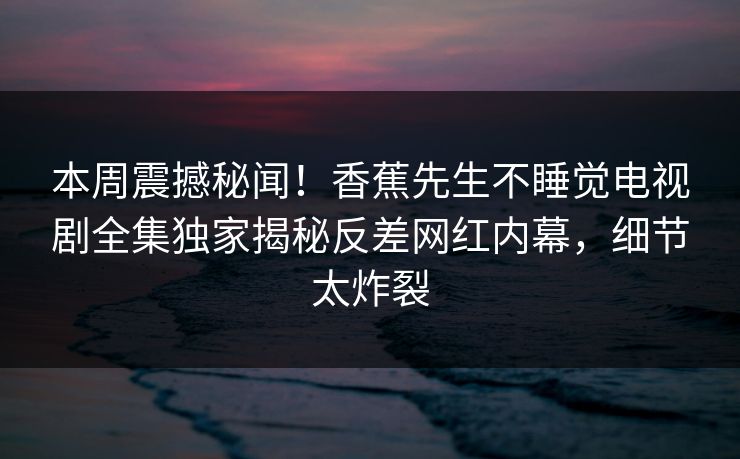 本周震撼秘闻！香蕉先生不睡觉电视剧全集独家揭秘反差网红内幕，细节太炸裂