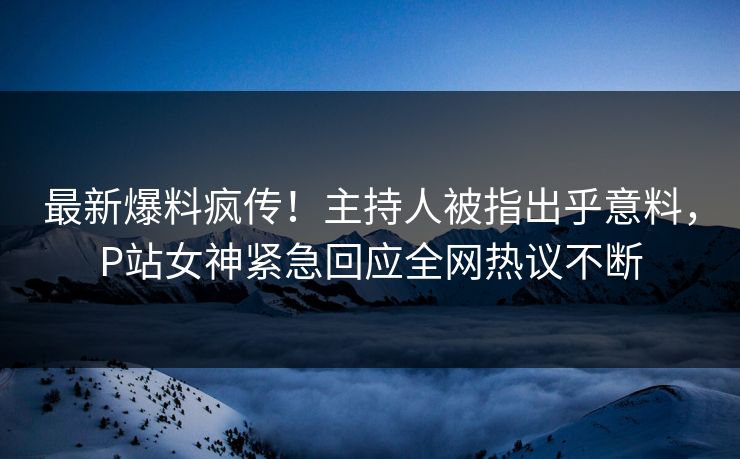 最新爆料疯传！主持人被指出乎意料，P站女神紧急回应全网热议不断