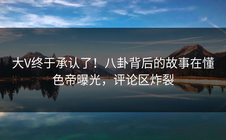大V终于承认了!八卦背后的故事在懂色帝曝光,评论区炸裂 大V终于承认了!八卦背后的故事在懂色帝曝光,评论区炸裂