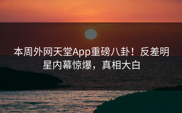本周外网天堂App重磅八卦!反差明星内幕惊爆,真相大白 本周外网天堂App重磅八卦!反差明星内幕惊爆,真相大白