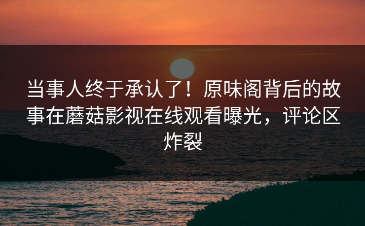 当事人终于承认了!原味阁背后的故事在蘑菇影视在线观看曝光,评论区炸裂 当事人终于承认了!原味阁背后的故事在蘑菇影视在线观看曝光,评论区炸裂