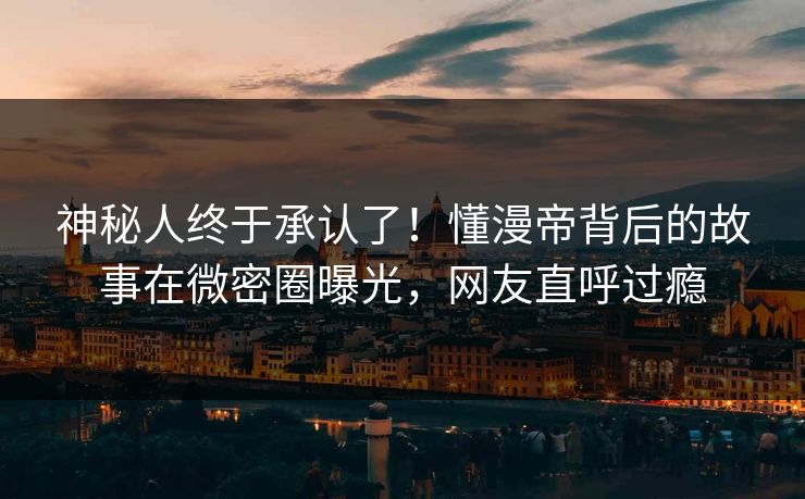 神秘人终于承认了！懂漫帝背后的故事在微密圈曝光，网友直呼过瘾