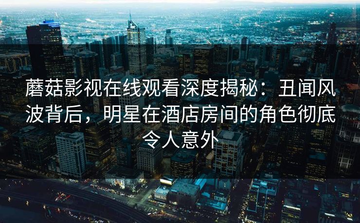 蘑菇影视在线观看深度揭秘：丑闻风波背后，明星在酒店房间的角色彻底令人意外