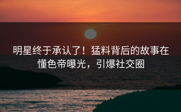 明星终于承认了！猛料背后的故事在懂色帝曝光，引爆社交圈