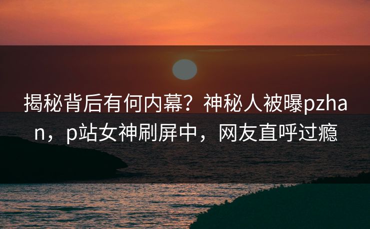 揭秘背后有何内幕？神秘人被曝pzhan，p站女神刷屏中，网友直呼过瘾