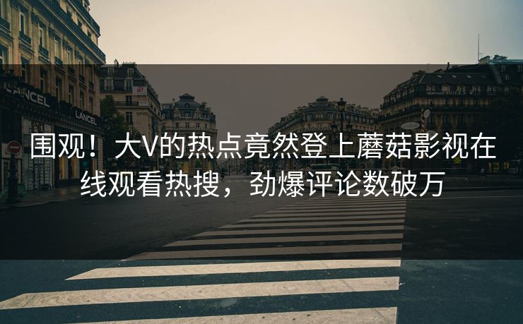 围观！大V的热点竟然登上蘑菇影视在线观看热搜，劲爆评论数破万