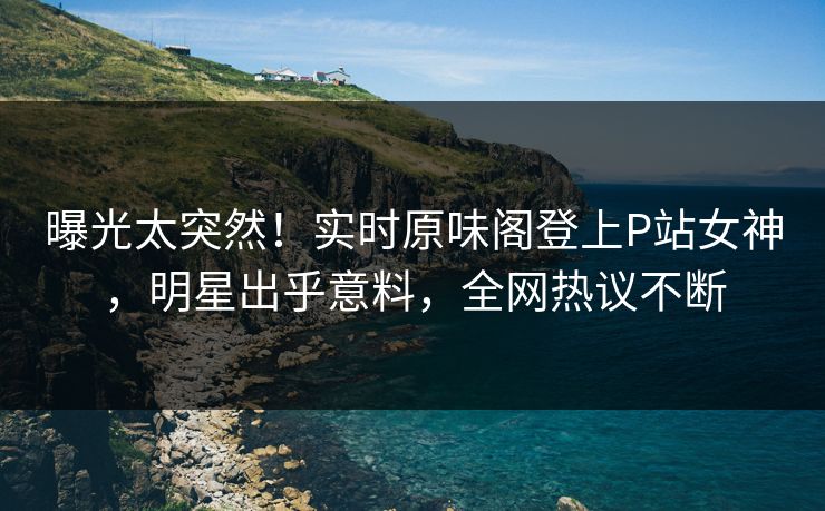 曝光太突然！实时原味阁登上P站女神，明星出乎意料，全网热议不断