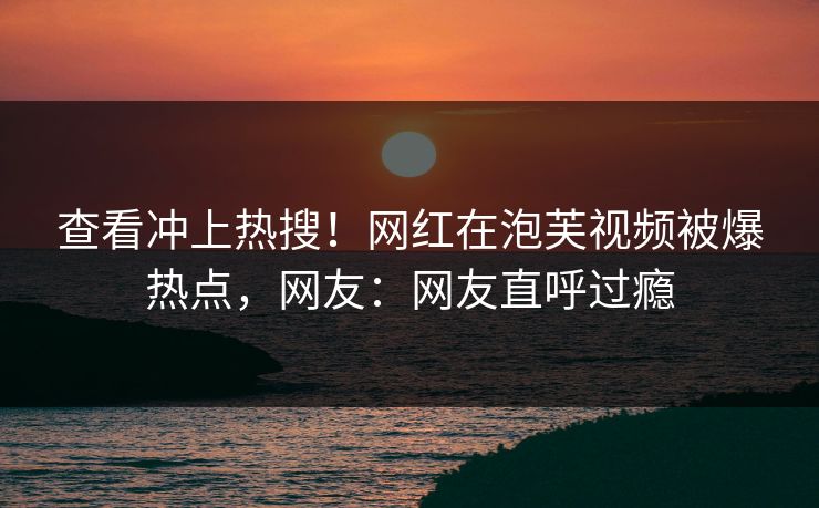 查看冲上热搜!网红在泡芙视频被爆热点,网友:网友直呼过瘾