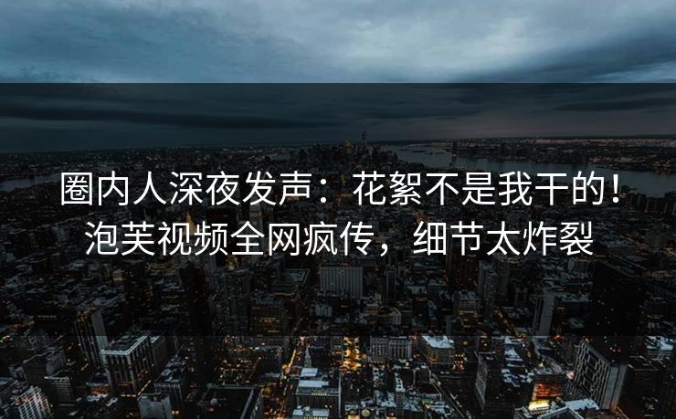 圈内人深夜发声：花絮不是我干的！泡芙视频全网疯传，细节太炸裂