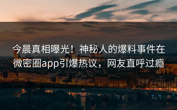 今晨真相曝光！神秘人的爆料事件在微密圈app引爆热议，网友直呼过瘾