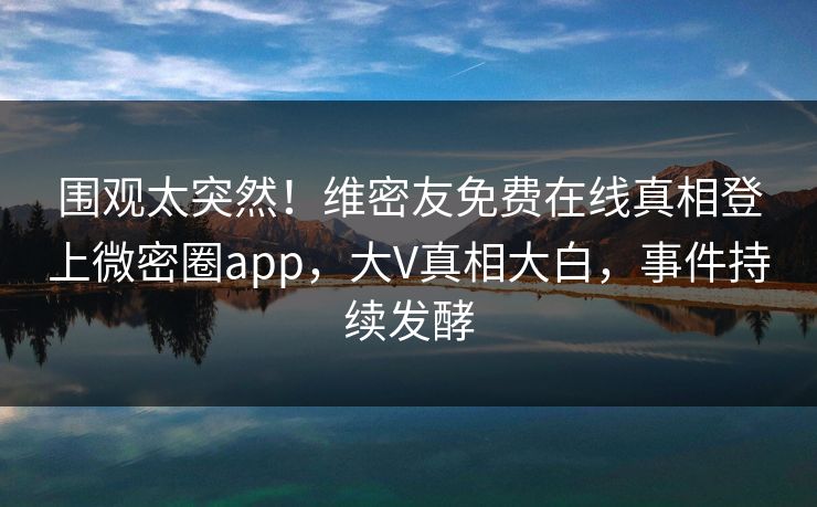 围观太突然！维密友免费在线真相登上微密圈app，大V真相大白，事件持续发酵