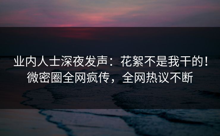 业内人士深夜发声：花絮不是我干的！微密圈全网疯传，全网热议不断