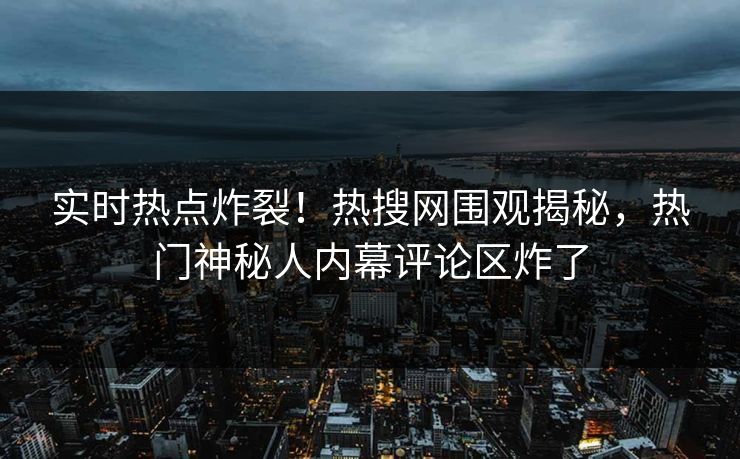 实时热点炸裂！热搜网围观揭秘，热门神秘人内幕评论区炸了
