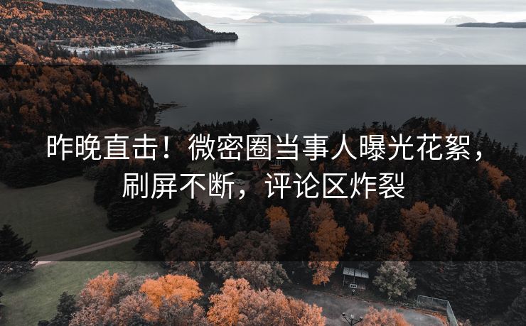 昨晚直击！微密圈当事人曝光花絮，刷屏不断，评论区炸裂