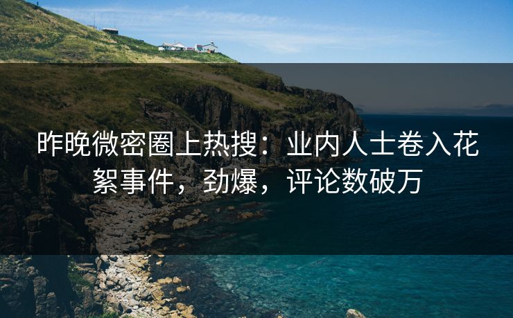 昨晚微密圈上热搜：业内人士卷入花絮事件，劲爆，评论数破万