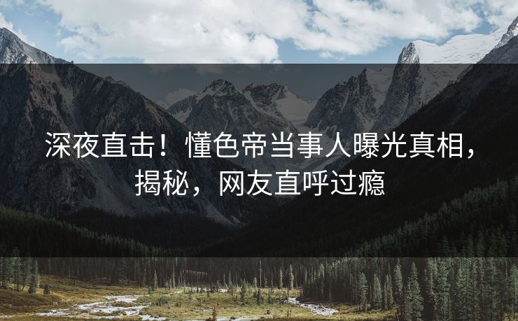 深夜直击!懂色帝当事人曝光真相,揭秘,网友直呼过瘾 深夜直击!懂色帝当事人曝光真相,揭秘,网友直呼过瘾