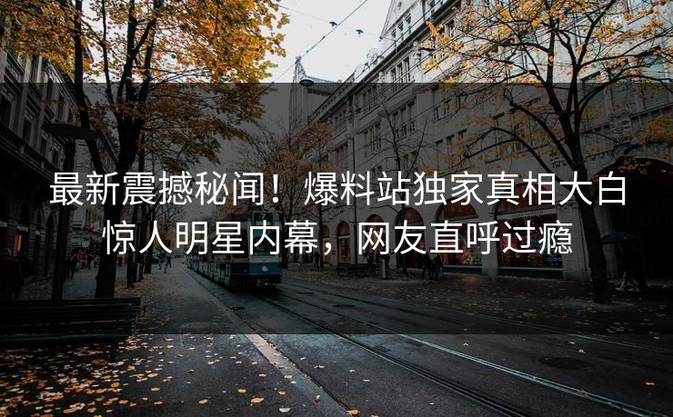 最新震撼秘闻!爆料站独家真相大白惊人明星内幕,网友直呼过瘾 最新震撼秘闻!爆料站独家真相大白惊人明星内幕,网友直呼过瘾