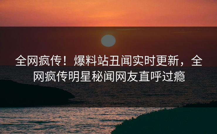 全网疯传！爆料站丑闻实时更新，全网疯传明星秘闻网友直呼过瘾